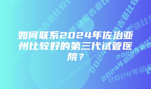 如何联系2024年佐治亚州比较好的第三代试管医院？