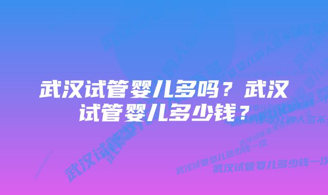 武汉试管婴儿多吗？武汉试管婴儿多少钱？