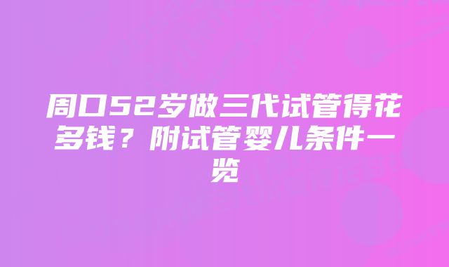 周口52岁做三代试管得花多钱？附试管婴儿条件一览