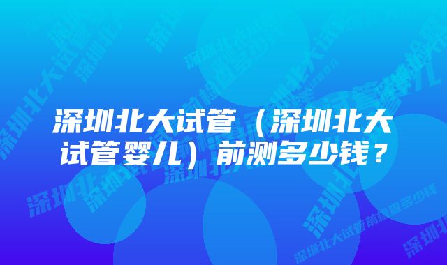 深圳北大试管（深圳北大试管婴儿）前测多少钱？