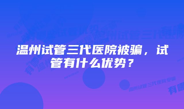 温州试管三代医院被骗，试管有什么优势？