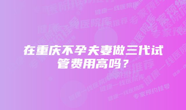 在重庆不孕夫妻做三代试管费用高吗？