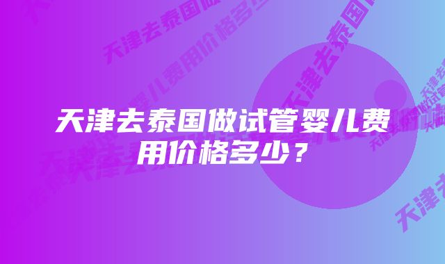 天津去泰国做试管婴儿费用价格多少？