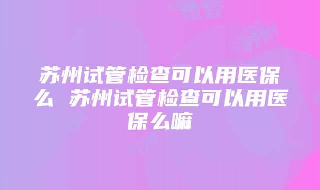 苏州试管检查可以用医保么 苏州试管检查可以用医保么嘛