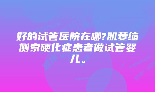 好的试管医院在哪?肌萎缩侧索硬化症患者做试管婴儿。