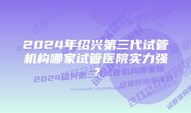 2024年绍兴第三代试管机构哪家试管医院实力强？