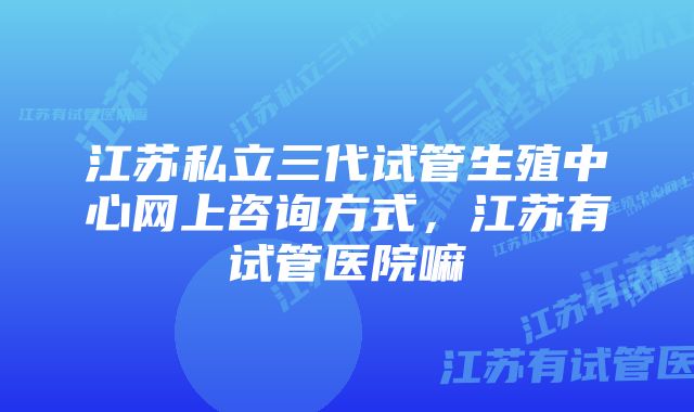 江苏私立三代试管生殖中心网上咨询方式，江苏有试管医院嘛