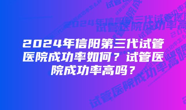 2024年信阳第三代试管医院成功率如何？试管医院成功率高吗？