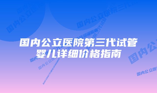 国内公立医院第三代试管婴儿详细价格指南