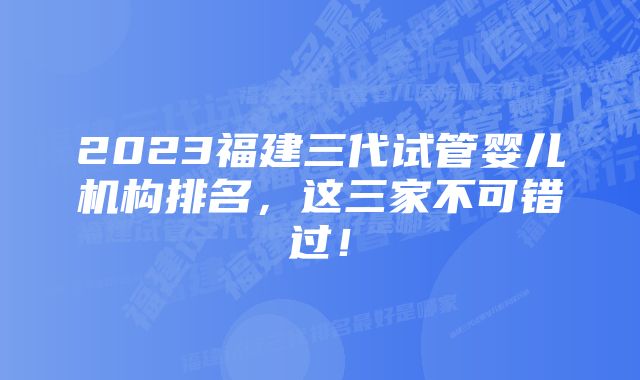 2023福建三代试管婴儿机构排名，这三家不可错过！