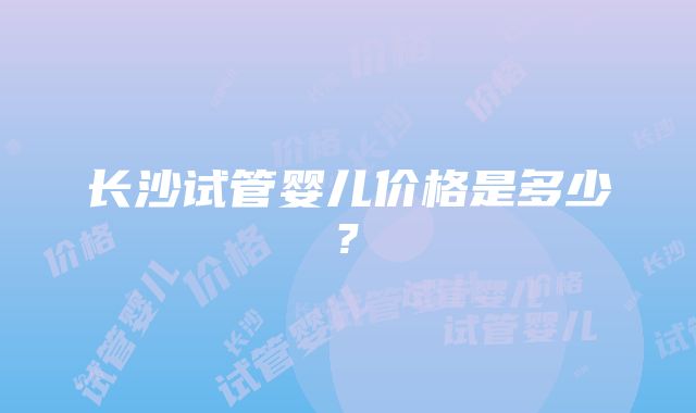 长沙试管婴儿价格是多少?