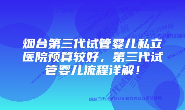 烟台第三代试管婴儿私立医院预算较好，第三代试管婴儿流程详解！