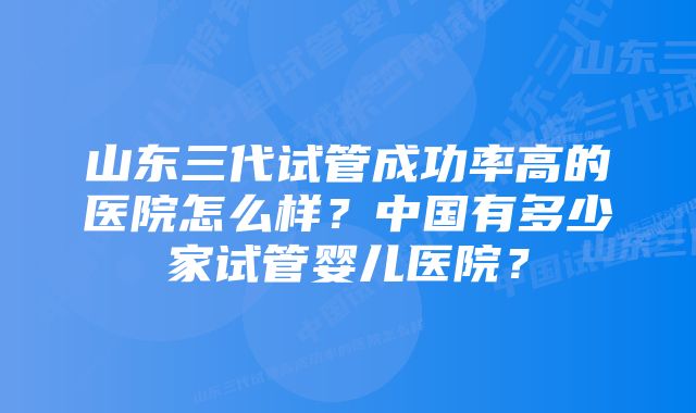 山东三代试管成功率高的医院怎么样？中国有多少家试管婴儿医院？