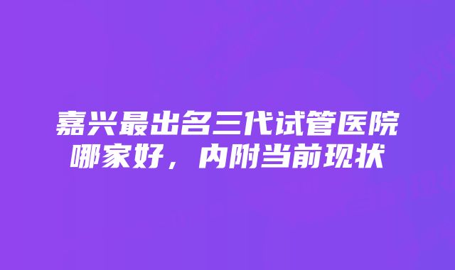 嘉兴最出名三代试管医院哪家好，内附当前现状