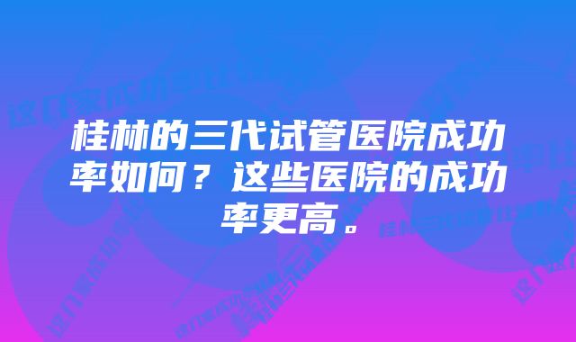 桂林的三代试管医院成功率如何？这些医院的成功率更高。