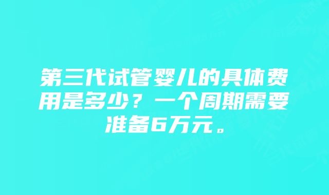 第三代试管婴儿的具体费用是多少？一个周期需要准备6万元。