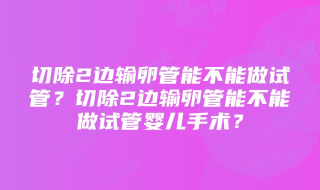 切除2边输卵管能不能做试管？切除2边输卵管能不能做试管婴儿手术？