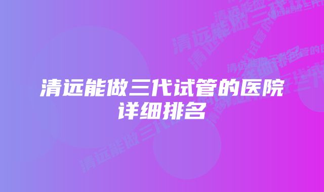 清远能做三代试管的医院详细排名