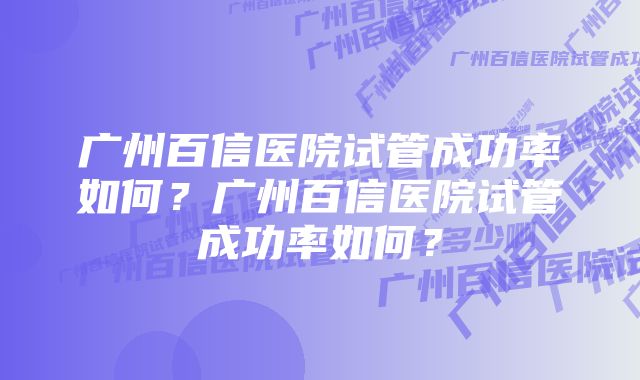 广州百信医院试管成功率如何？广州百信医院试管成功率如何？