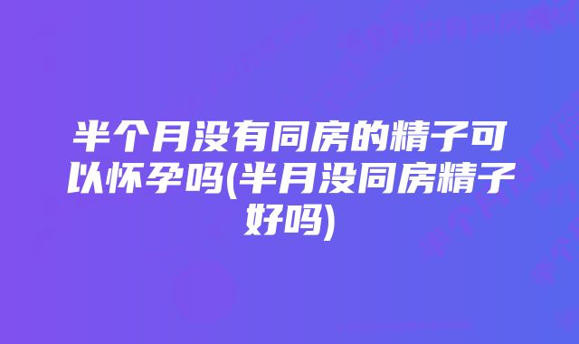 半个月没有同房的精子可以怀孕吗(半月没同房精子好吗)