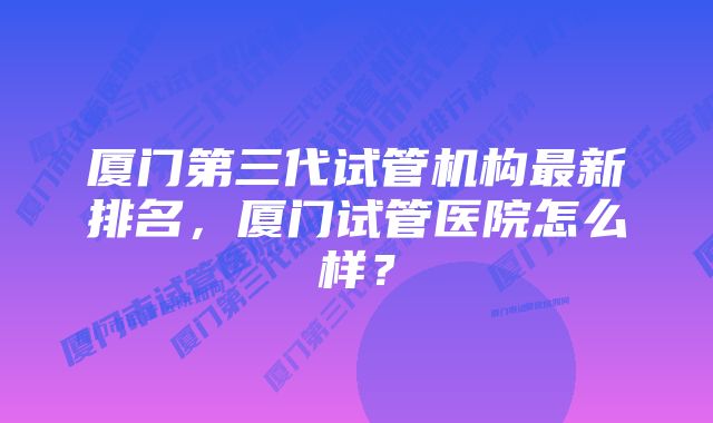 厦门第三代试管机构最新排名，厦门试管医院怎么样？