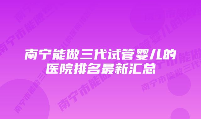 南宁能做三代试管婴儿的医院排名最新汇总