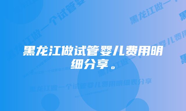 黑龙江做试管婴儿费用明细分享。