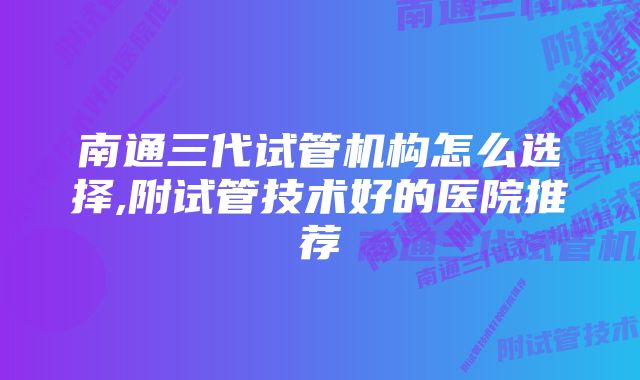 南通三代试管机构怎么选择,附试管技术好的医院推荐