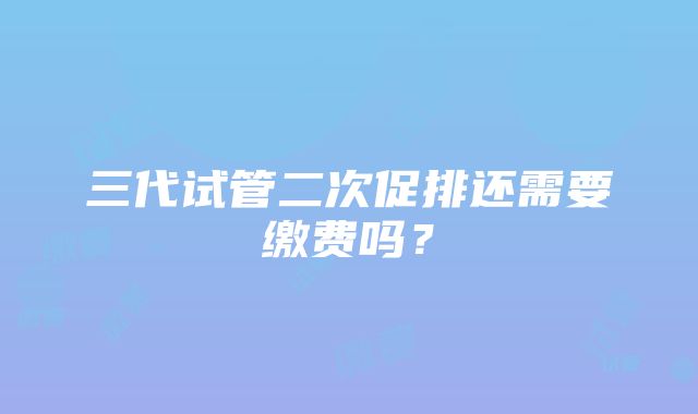 三代试管二次促排还需要缴费吗？