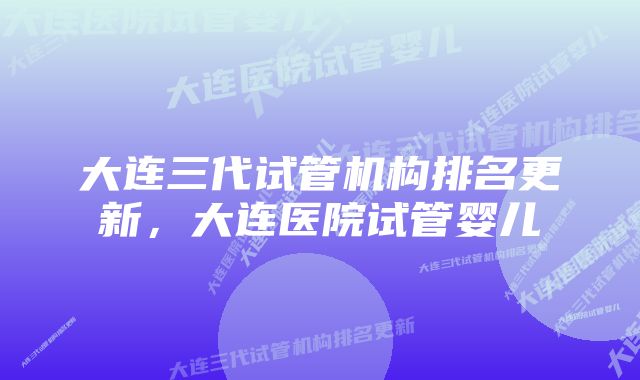 大连三代试管机构排名更新，大连医院试管婴儿