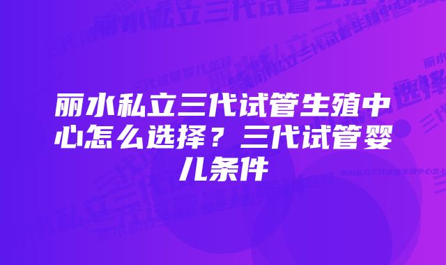 丽水私立三代试管生殖中心怎么选择？三代试管婴儿条件