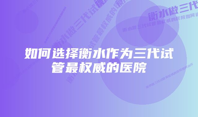 如何选择衡水作为三代试管最权威的医院