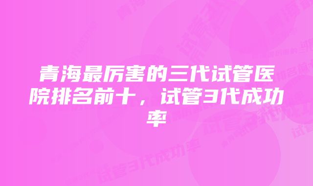 青海最厉害的三代试管医院排名前十，试管3代成功率