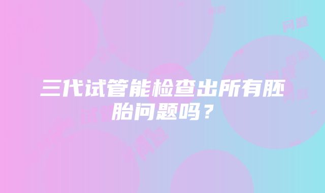 三代试管能检查出所有胚胎问题吗？