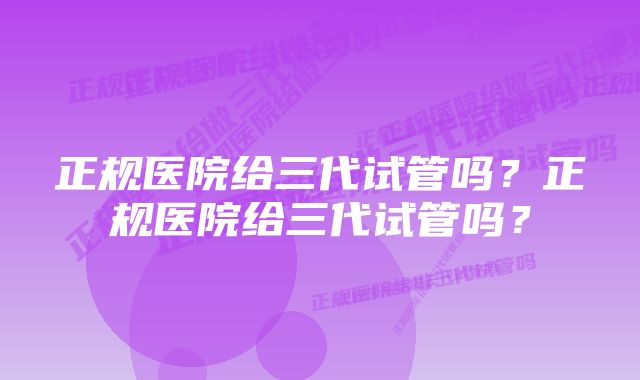 正规医院给三代试管吗？正规医院给三代试管吗？