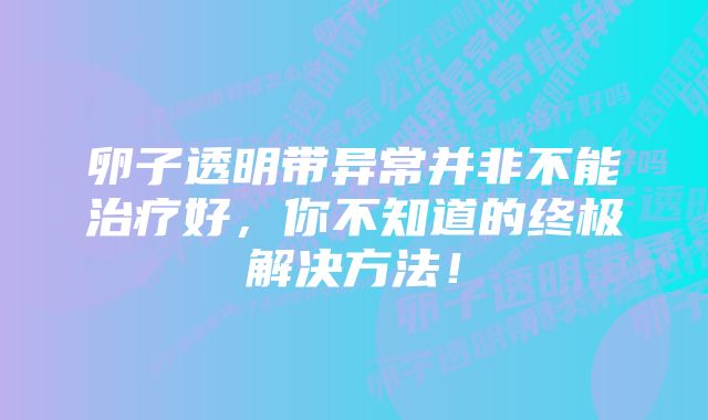 卵子透明带异常并非不能治疗好，你不知道的终极解决方法！