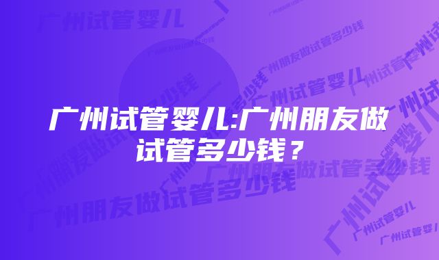 广州试管婴儿:广州朋友做试管多少钱？