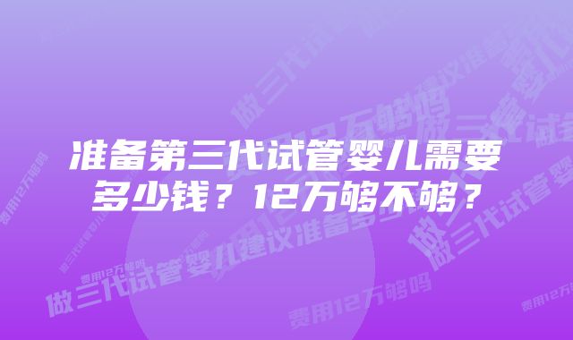 准备第三代试管婴儿需要多少钱？12万够不够？