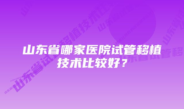 山东省哪家医院试管移植技术比较好？