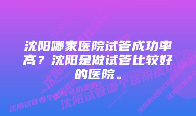 沈阳哪家医院试管成功率高？沈阳是做试管比较好的医院。