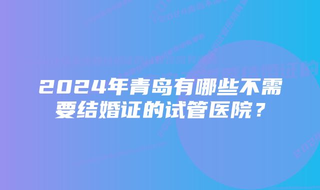 2024年青岛有哪些不需要结婚证的试管医院？