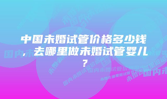 中国未婚试管价格多少钱，去哪里做未婚试管婴儿？