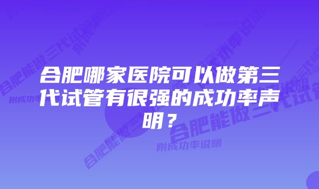 合肥哪家医院可以做第三代试管有很强的成功率声明？