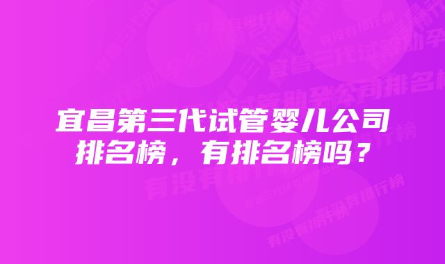 宜昌第三代试管婴儿公司排名榜，有排名榜吗？