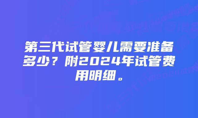 第三代试管婴儿需要准备多少？附2024年试管费用明细。