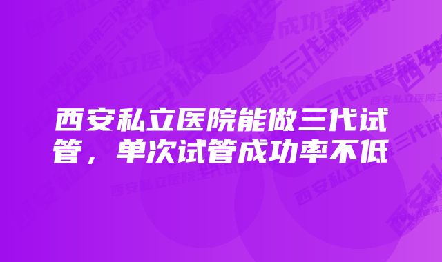 西安私立医院能做三代试管，单次试管成功率不低