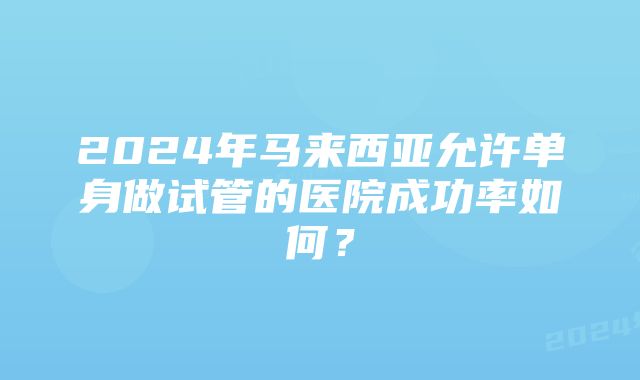 2024年马来西亚允许单身做试管的医院成功率如何？