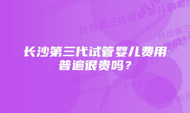 长沙第三代试管婴儿费用普遍很贵吗？