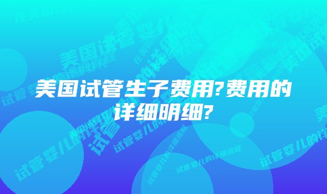 美国试管生子费用?费用的详细明细?