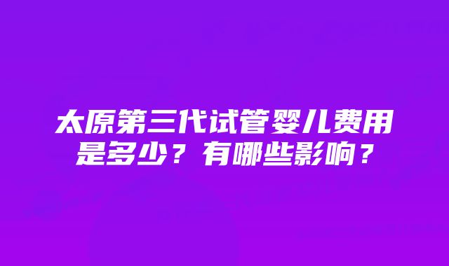 太原第三代试管婴儿费用是多少？有哪些影响？